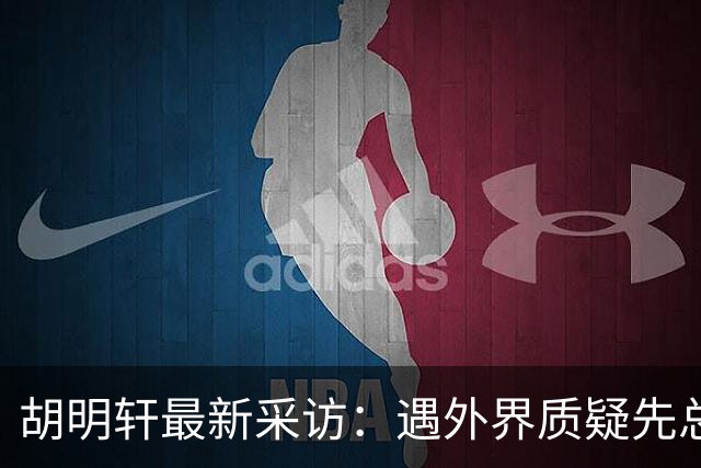 胡明轩最新采访：遇外界质疑先总结自身，膝盖劳损两年没休息时间