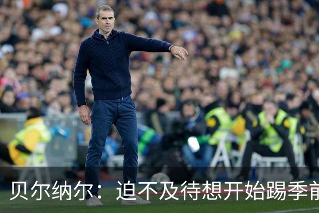 贝尔纳尔：迫不及待想开始踢季前赛 西班牙若表现出色有机会夺冠